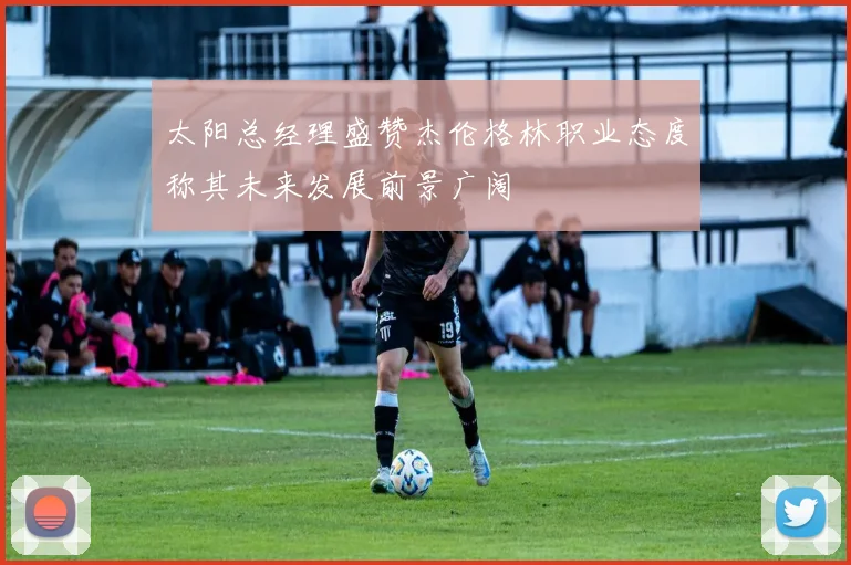 太阳总经理盛赞杰伦格林职业态度称其未来发展前景广阔