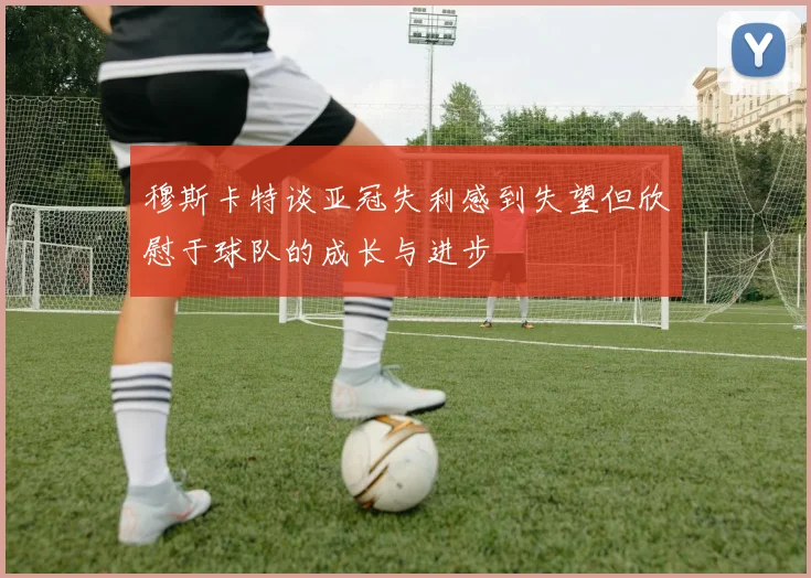 穆斯卡特谈亚冠失利感到失望但欣慰于球队的成长与进步