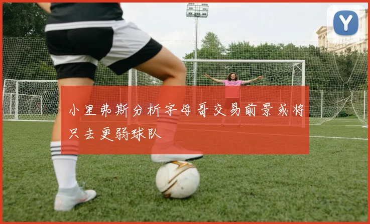 小里弗斯分析字母哥交易前景或将只去更弱球队