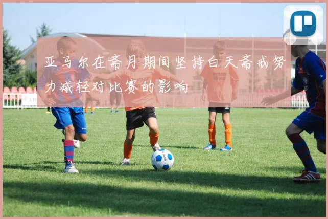 亚马尔在斋月期间坚持白天斋戒努力减轻对比赛的影响