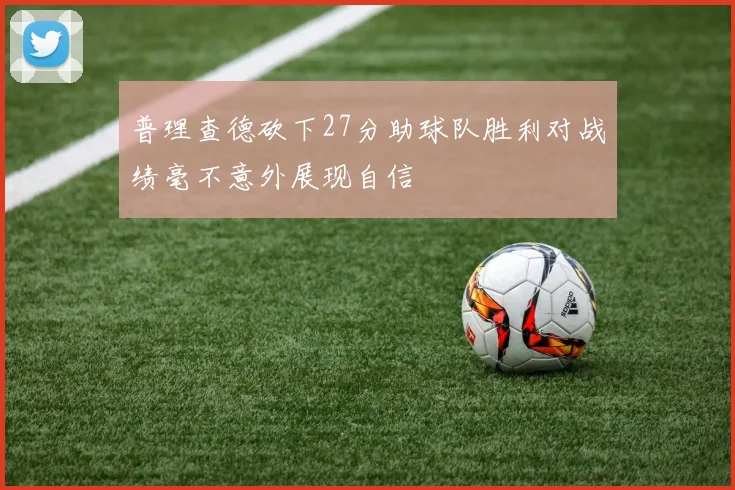 普理查德砍下27分助球队胜利对战绩毫不意外展现自信
