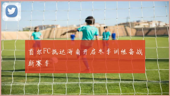 首尔FC抵达海南开启冬季训练备战新赛季