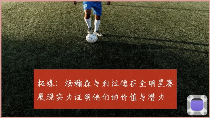 拓媒：杨瀚森与利拉德在全明星赛展现实力证明他们的价值与潜力