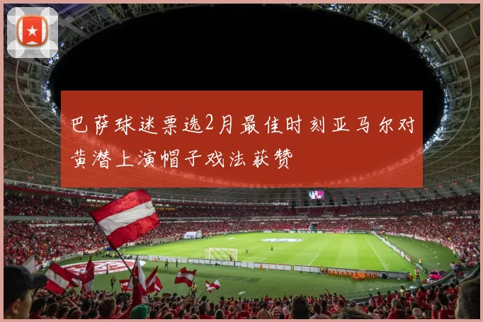 巴萨球迷票选2月最佳时刻亚马尔对黄潜上演帽子戏法获赞