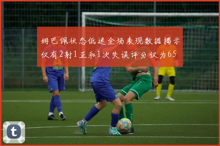 姆巴佩状态低迷全场表现数据揭示仅有2射1正和1次失误评分仅为65