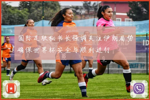 国际足联秘书长强调关注伊朗局势确保世界杯安全与顺利进行