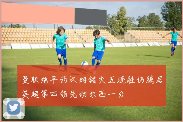曼联绝平西汉姆错失五连胜仍稳居英超第四领先切尔西一分