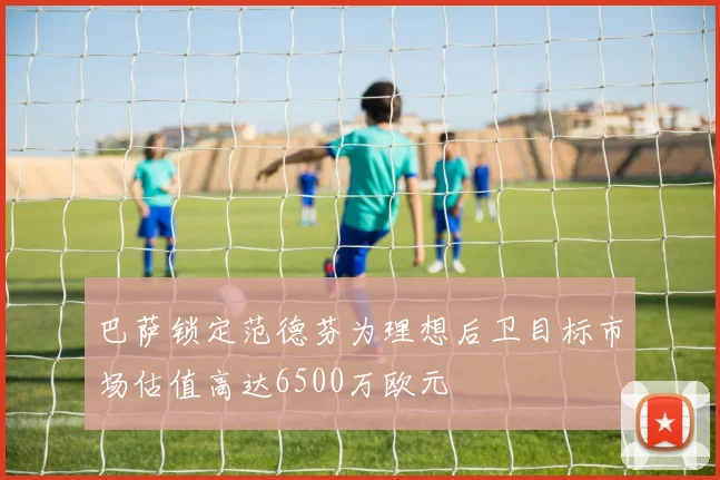 巴萨锁定范德芬为理想后卫目标市场估值高达6500万欧元