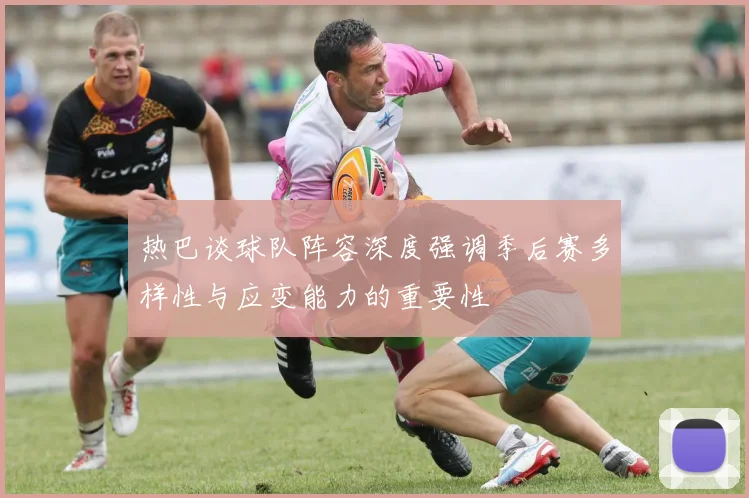 热巴谈球队阵容深度强调季后赛多样性与应变能力的重要性