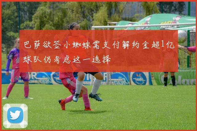 巴萨欲签小蜘蛛需支付解约金超1亿球队仍考虑这一选择