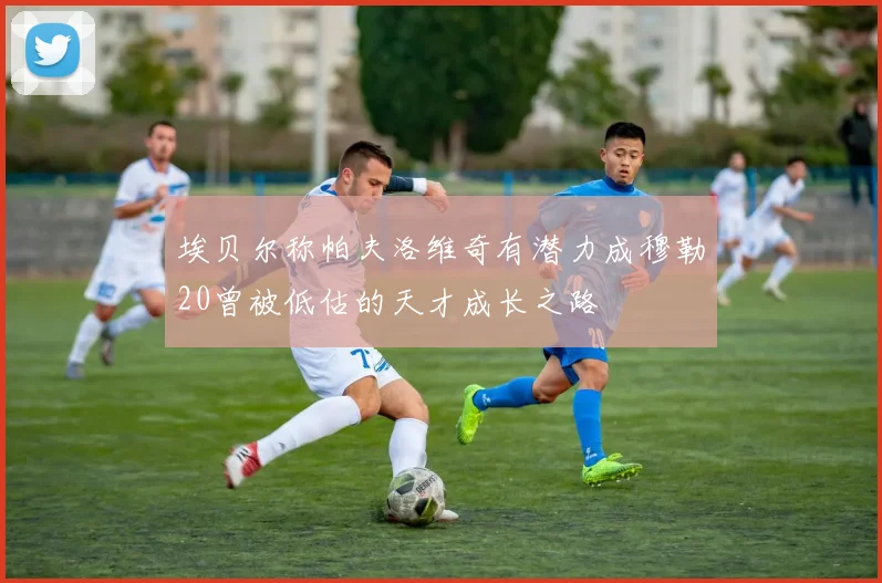 埃贝尔称帕夫洛维奇有潜力成穆勒20曾被低估的天才成长之路