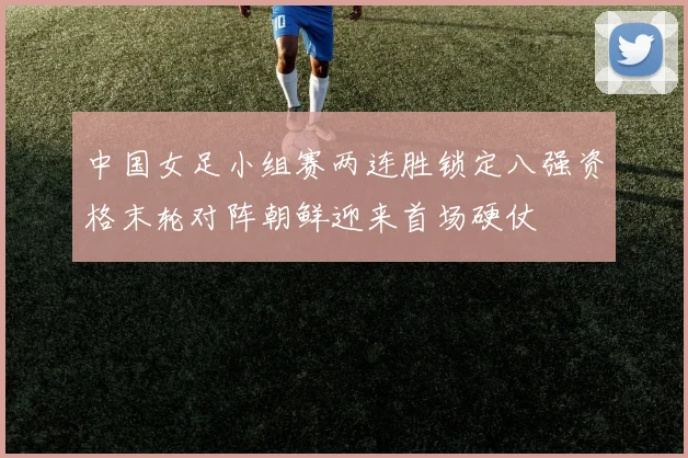 中国女足小组赛两连胜锁定八强资格末轮对阵朝鲜迎来首场硬仗