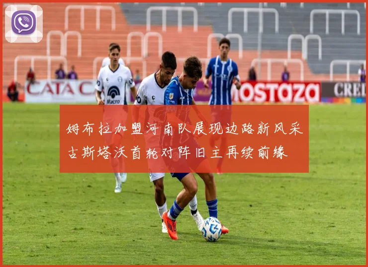姆布拉加盟河南队展现边路新风采古斯塔沃首轮对阵旧主再续前缘