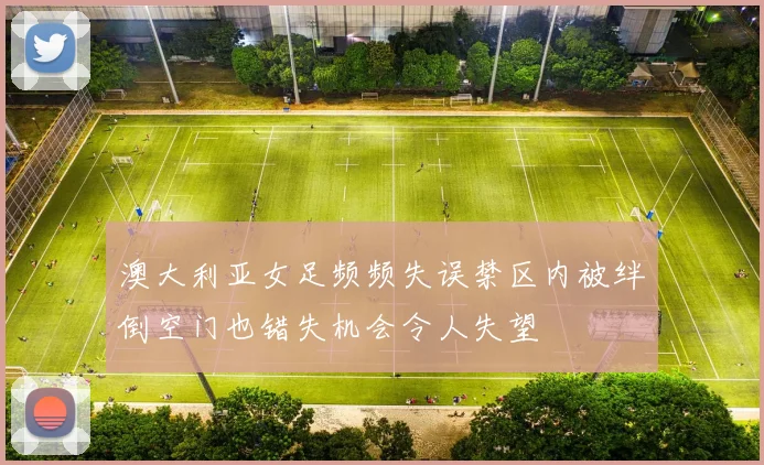 澳大利亚女足频频失误禁区内被绊倒空门也错失机会令人失望