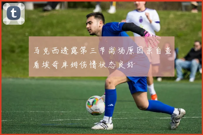 马克西透露第三节离场原因亲自查看埃奇库姆伤情状态良好
