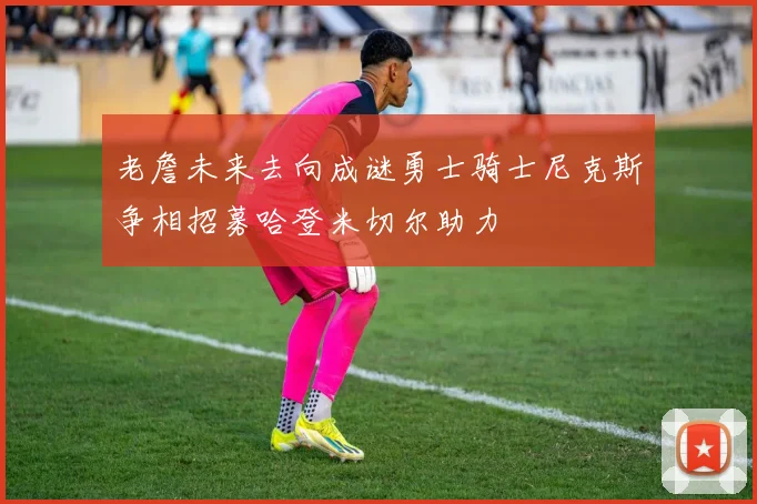 老詹未来去向成谜勇士骑士尼克斯争相招募哈登米切尔助力