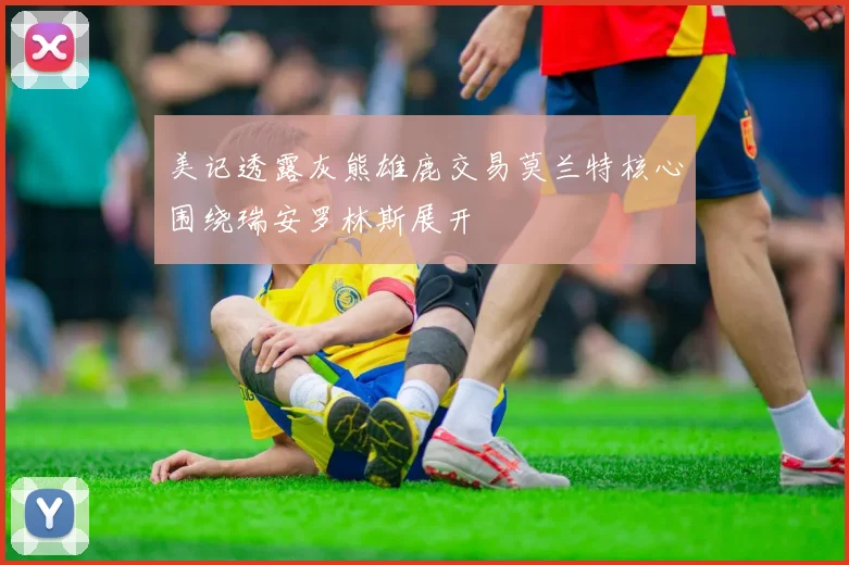 美记透露灰熊雄鹿交易莫兰特核心围绕瑞安罗林斯展开