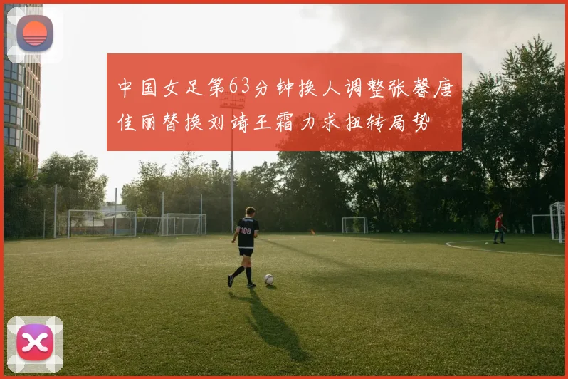 中国女足第63分钟换人调整张馨唐佳丽替换刘靖王霜力求扭转局势