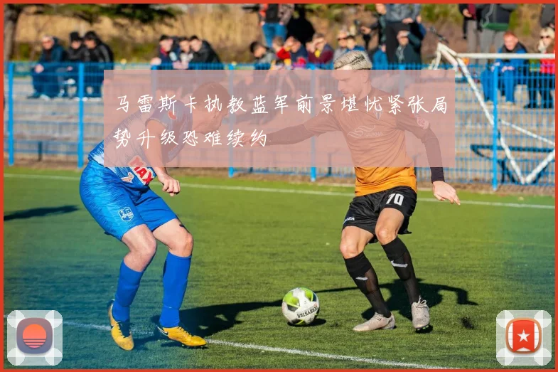 马雷斯卡执教蓝军前景堪忧紧张局势升级恐难续约
