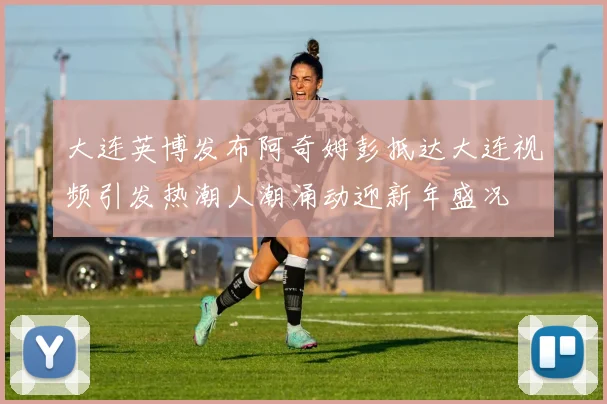 大连英博发布阿奇姆彭抵达大连视频引发热潮人潮涌动迎新年盛况