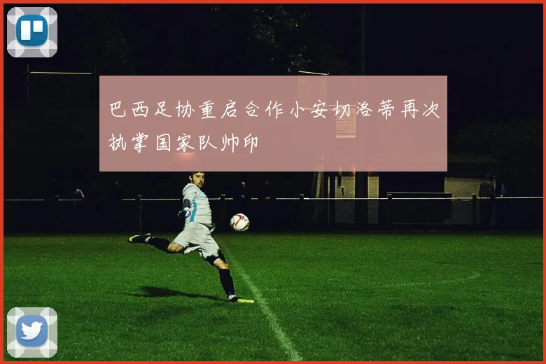 巴西足协重启合作小安切洛蒂再次执掌国家队帅印
