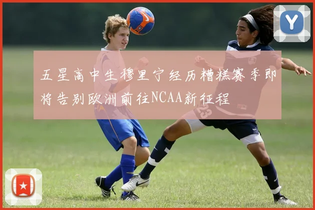 五星高中生穆里宁经历糟糕赛季即将告别欧洲前往NCAA新征程