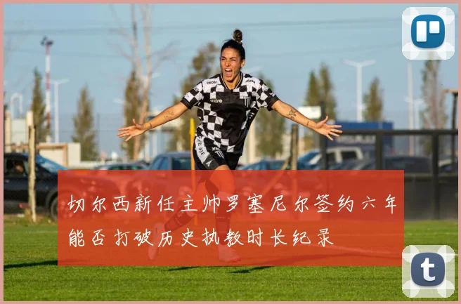 切尔西新任主帅罗塞尼尔签约六年能否打破历史执教时长纪录