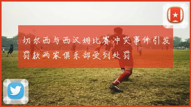 切尔西与西汉姆比赛冲突事件引发罚款两家俱乐部受到处罚