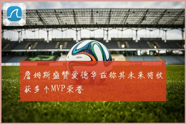詹姆斯盛赞爱德华兹称其未来将收获多个MVP荣誉
