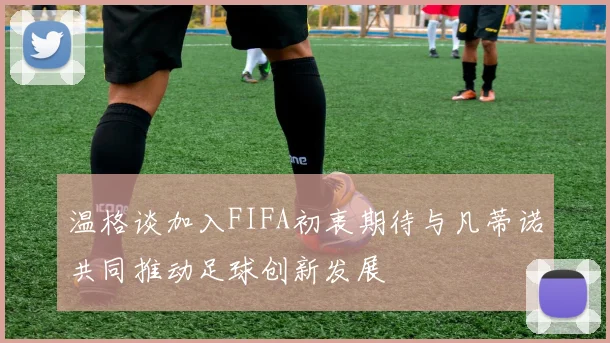 温格谈加入FIFA初衷期待与凡蒂诺共同推动足球创新发展